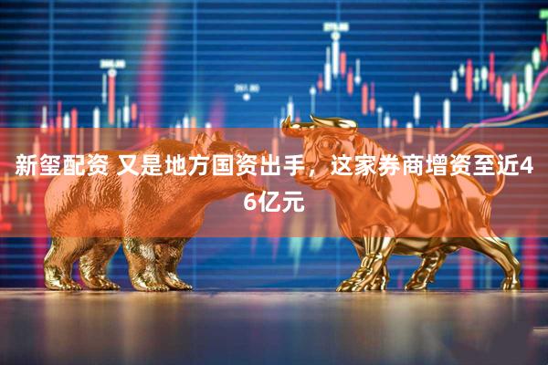 新玺配资 又是地方国资出手，这家券商增资至近46亿元