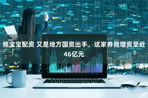 熊宝宝配资 又是地方国资出手，这家券商增资至近46亿元