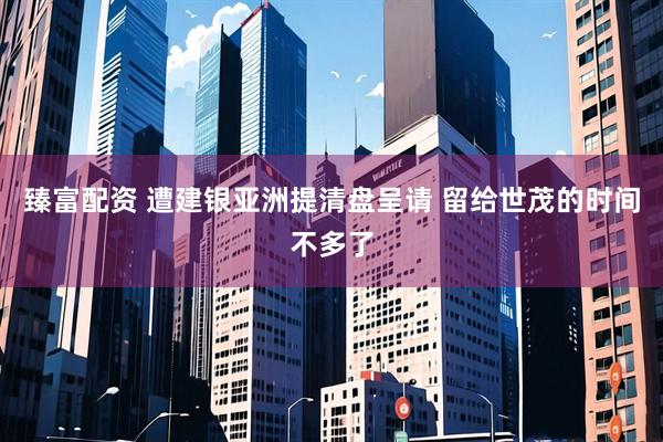 臻富配资 遭建银亚洲提清盘呈请 留给世茂的时间不多了