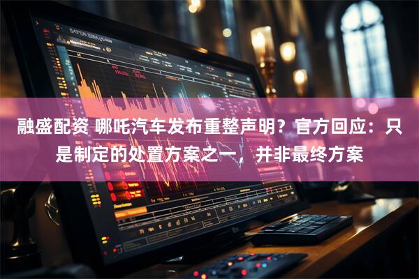 融盛配资 哪吒汽车发布重整声明？官方回应：只是制定的处置方案之一，并非最终方案