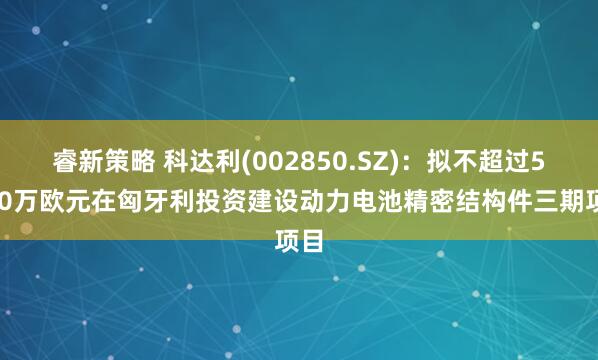 睿新策略 科达利(002850.SZ)：拟不超过5000万欧元在匈牙利投资建设动力电池精密结构件三期项目