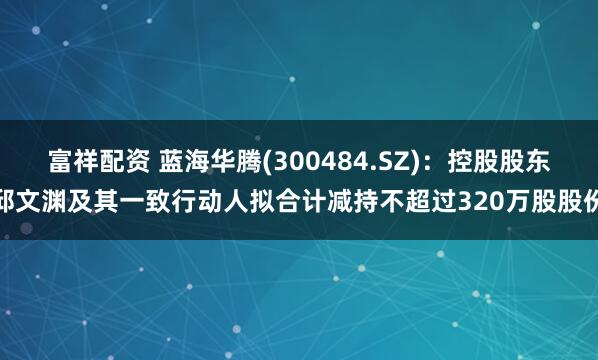 富祥配资 蓝海华腾(300484.SZ)：控股股东邱文渊及其一致行动人拟合计减持不超过320万股股份
