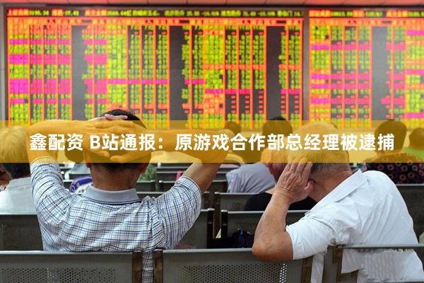 鑫配资 B站通报：原游戏合作部总经理被逮捕