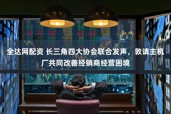 全达网配资 长三角四大协会联合发声，敦请主机厂共同改善经销商经营困境