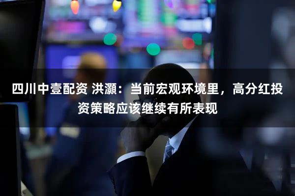 四川中壹配资 洪灝：当前宏观环境里，高分红投资策略应该继续有所表现
