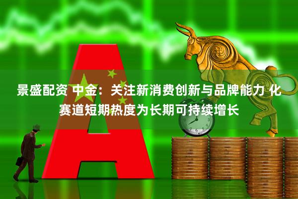 景盛配资 中金：关注新消费创新与品牌能力 化赛道短期热度为长期可持续增长