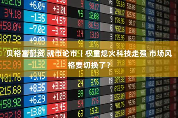 贝格富配资 就市论市丨权重熄火科技走强 市场风格要切换了？