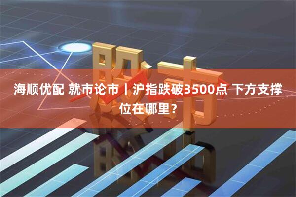 海顺优配 就市论市丨沪指跌破3500点 下方支撑位在哪里？