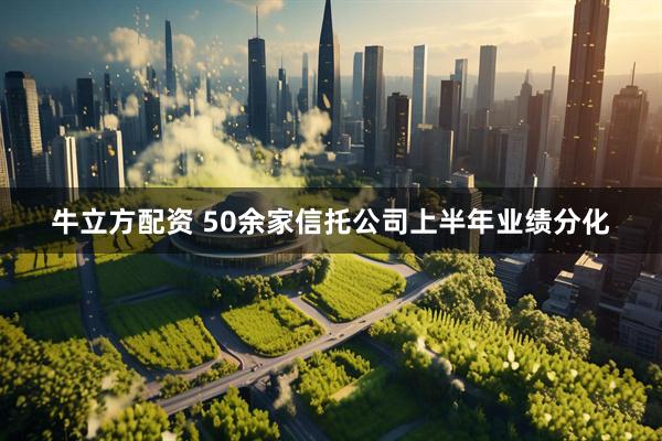 牛立方配资 50余家信托公司上半年业绩分化
