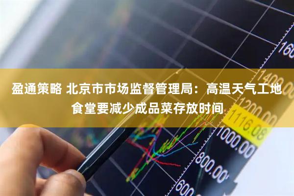 盈通策略 北京市市场监督管理局：高温天气工地食堂要减少成品菜存放时间