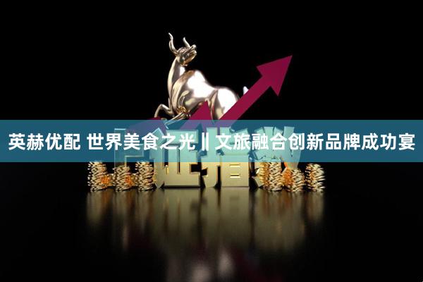 英赫优配 世界美食之光‖文旅融合创新品牌成功宴