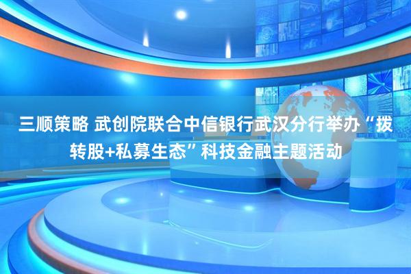 三顺策略 武创院联合中信银行武汉分行举办“拨转股+私募生态”科技金融主题活动