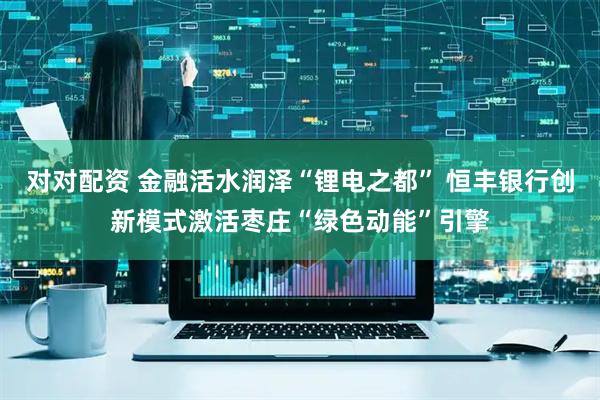 对对配资 金融活水润泽“锂电之都” 恒丰银行创新模式激活枣庄“绿色动能”引擎
