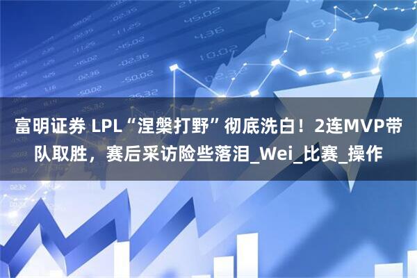 富明证券 LPL“涅槃打野”彻底洗白！2连MVP带队取胜，赛后采访险些落泪_Wei_比赛_操作