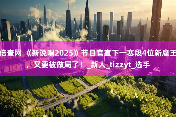 倍查网 《新说唱2025》节目官宣下一赛段4位新魔王，又要被做局了！_新人_tizzyt_选手