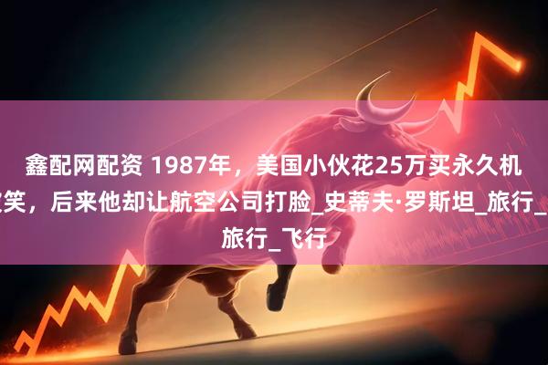 鑫配网配资 1987年，美国小伙花25万买永久机票被笑，后来他却让航空公司打脸_史蒂夫·罗斯坦_旅行_飞行
