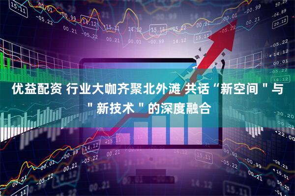 优益配资 行业大咖齐聚北外滩 共话“新空间＂与＂新技术＂的深度融合