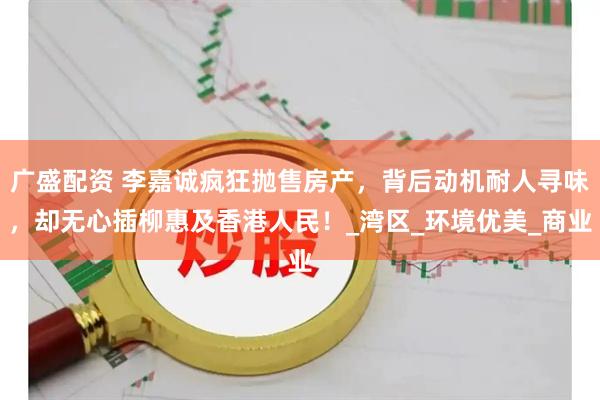广盛配资 李嘉诚疯狂抛售房产，背后动机耐人寻味，却无心插柳惠及香港人民！_湾区_环境优美_商业
