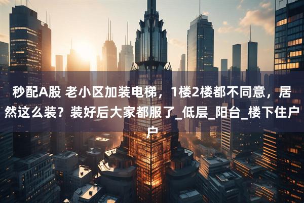 秒配A股 老小区加装电梯，1楼2楼都不同意，居然这么装？装好后大家都服了_低层_阳台_楼下住户