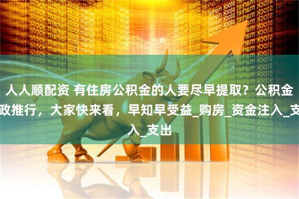 人人顺配资 有住房公积金的人要尽早提取？公积金新政推行，大家快来看，早知早受益_购房_资金注入_支出