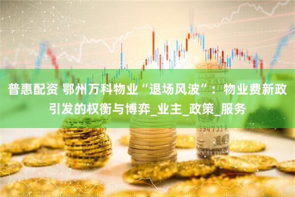 普惠配资 鄂州万科物业“退场风波”：物业费新政引发的权衡与博弈_业主_政策_服务