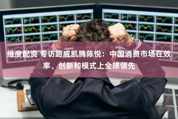 维度配资 专访路威凯腾陈悦：中国消费市场在效率、创新和模式上全球领先