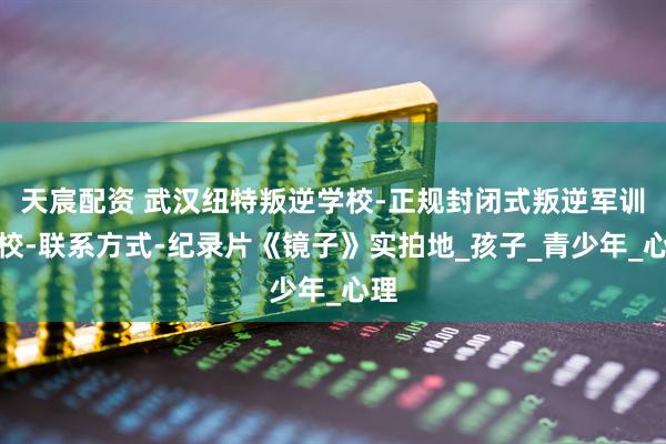 天宸配资 武汉纽特叛逆学校-正规封闭式叛逆军训学校-联系方式-纪录片《镜子》实拍地_孩子_青少年_心理
